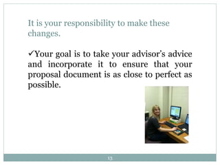 13
It is your responsibility to make these
changes.
Your goal is to take your advisor’s advice
and incorporate it to ensure that your
proposal document is as close to perfect as
possible.
 