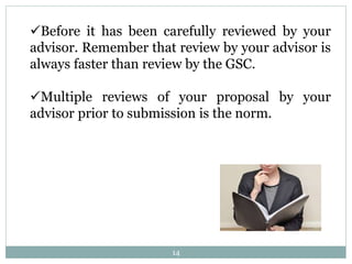 14
Before it has been carefully reviewed by your
advisor. Remember that review by your advisor is
always faster than review by the GSC.
Multiple reviews of your proposal by your
advisor prior to submission is the norm.
 