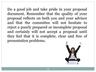 15
Do a good job and take pride in your proposal
document. Remember that the quality of your
proposal reflects on both you and your advisor
and that the committee will not hesitate to
reject a poorly prepared or incomplete proposal
and certainly will not accept a proposal until
they feel that it is complete, clear and free of
presentation problems.
 