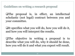 Guidelines on writing a research proposal
The proposal is, in effect, an intellectual
scholastic (not legal) contract between you and
your committee.
It specifies what you will do, how you will do it,
and how you will interpret the results.
The objective in writing a proposal is to
describe what you will do, why it should be done,
how you will do it and what you expect will result.
17
 