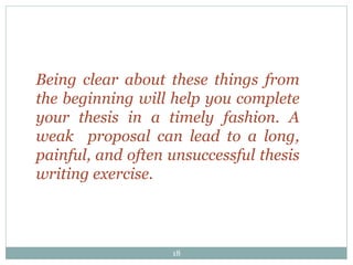 18
Being clear about these things from
the beginning will help you complete
your thesis in a timely fashion. A
weak proposal can lead to a long,
painful, and often unsuccessful thesis
writing exercise.
 