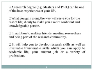 A research degree (e.g. Masters and PhD,) can be one
of the best experiences of your life.
What you gain along the way will serve you for the
rest of life, if only to make you a more confident and
knowledgeable person.
In addition to making friends, meeting researchers
and being part of the research community.
 It will help you to develop research skills as well as
invaluable transferable skills which you can apply to
academic life, your current job or a variety of
professions.
2
 