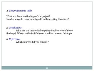 21
4. The project time table
What are the main findings of the project?
In what ways do these modify/add to the existing literature?
5. Conclusions
What are the theoretical or policy implications of these
findings? What are the fruitful research directions on this topic.
6. References
Which sources did you consult?
 