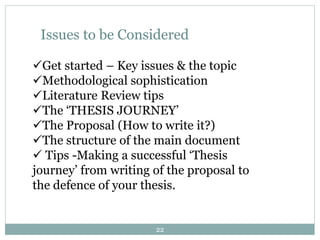 Issues to be Considered
Get started – Key issues & the topic
Methodological sophistication
Literature Review tips
The ‘THESIS JOURNEY’
The Proposal (How to write it?)
The structure of the main document
 Tips -Making a successful ‘Thesis
journey’ from writing of the proposal to
the defence of your thesis.
22
 