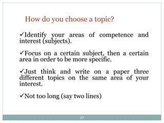 How do you choose a topic?
Identify your areas of competence and
interest (subjects).
Focus on a certain subject, then a certain
area in order to be more specific.
Just think and write on a paper three
different topics on the same area of your
interest.
Not too long (say two lines)
27
 