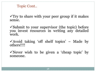 Topic Cont..
Try to share with your peer group if it makes
sense.
Submit to your supervisor (the topic) before
you invest resources in writing any detailed
work.
Avoid taking ‘off shelf topics’ – Made by
others!!!!
Never wish to be given a ‘cheap topic’ by
someone.
28
 