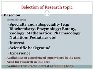  Based on:
 researcher’s:
Specialty and subspeciality [e.g:
Biochemistry, Enzymology; Botany,
Zoology; Mathematics; Pharmacology;
Nutrition; Pediatrics etc]
Interest
Scientific background
Experience
 Availability of experienced supervisors in the area
 Need for research in this area
 Available resources [interest of funding body]
Selection of Research topic
 