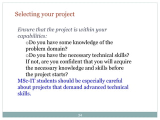 Selecting your project
Ensure that the project is within your
capabilities:
oDo you have some knowledge of the
problem domain?
oDo you have the necessary technical skills?
If not, are you confident that you will acquire
the necessary knowledge and skills before
the project starts?
MSc-IT students should be especially careful
about projects that demand advanced technical
skills.
34
 