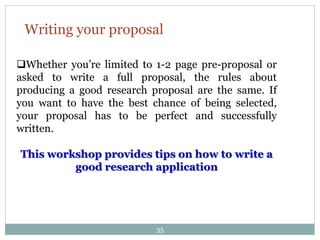Writing your proposal
Whether you’re limited to 1-2 page pre-proposal or
asked to write a full proposal, the rules about
producing a good research proposal are the same. If
you want to have the best chance of being selected,
your proposal has to be perfect and successfully
written.
This workshop provides tips on how to write a
good research application
35
 