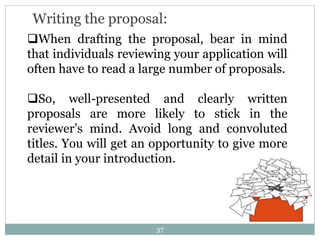 Writing the proposal:
When drafting the proposal, bear in mind
that individuals reviewing your application will
often have to read a large number of proposals.
So, well-presented and clearly written
proposals are more likely to stick in the
reviewer’s mind. Avoid long and convoluted
titles. You will get an opportunity to give more
detail in your introduction.
37
 
