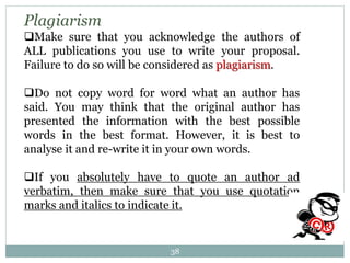 Plagiarism
Make sure that you acknowledge the authors of
ALL publications you use to write your proposal.
Failure to do so will be considered as plagiarism.
Do not copy word for word what an author has
said. You may think that the original author has
presented the information with the best possible
words in the best format. However, it is best to
analyse it and re-write it in your own words.
If you absolutely have to quote an author ad
verbatim, then make sure that you use quotation
marks and italics to indicate it.
38
 