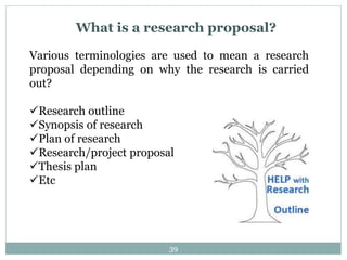 What is a research proposal?
Various terminologies are used to mean a research
proposal depending on why the research is carried
out?
Research outline
Synopsis of research
Plan of research
Research/project proposal
Thesis plan
Etc
39
 