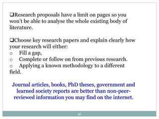 Research proposals have a limit on pages so you
won’t be able to analyse the whole existing body of
literature.
Choose key research papers and explain clearly how
your research will either:
o Fill a gap,
o Complete or follow on from previous research.
o Applying a known methodology to a different
field.
Journal articles, books, PhD theses, government and
learned society reports are better than non-peer-
reviewed information you may find on the internet.
41
 