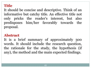 43
Title
It should be concise and descriptive. Think of an
informative but catchy title. An effective title not
only pricks the reader's interest, but also
predisposes him/her favorably towards the
proposal.
Abstract
It is a brief summary of approximately 300
words. It should include the research question,
the rationale for the study, the hypothesis (if
any), the method and the main expected findings.
 