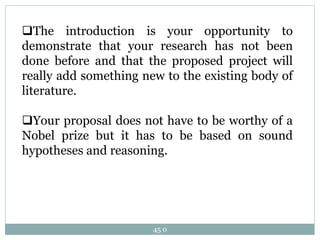 45 0
The introduction is your opportunity to
demonstrate that your research has not been
done before and that the proposed project will
really add something new to the existing body of
literature.
Your proposal does not have to be worthy of a
Nobel prize but it has to be based on sound
hypotheses and reasoning.
 