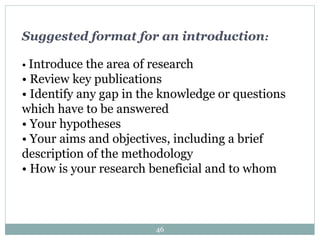 Suggested format for an introduction:
• Introduce the area of research
• Review key publications
• Identify any gap in the knowledge or questions
which have to be answered
• Your hypotheses
• Your aims and objectives, including a brief
description of the methodology
• How is your research beneficial and to whom
46
 