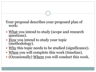 Your proposal describes your proposed plan of
work:
 What you intend to study (scope and research
questions).
 How you intend to study your topic
(methodology).
 Why this topic needs to be studied (significance).
 When you will complete this work (timeline).
 (Occasionally) Where you will conduct this work.
 