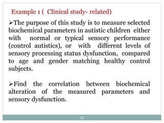 The purpose of this study is to measure selected
biochemical parameters in autistic children either
with normal or typical sensory performance
(control autistics), or with different levels of
sensory processing status dysfunction, compared
to age and gender matching healthy control
subjects.
Find the correlation between biochemical
alteration of the measured parameters and
sensory dysfunction.
Example 1 ( Clinical study- related)
51
 