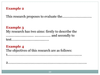 Example 2
This research proposes to evaluate the……………………………
Example 3
My research has two aims: firstly to describe the
…………………………. ……………… and secondly to
test……………………………………
Example 4
The objectives of this research are as follows:
1………………………………………………………………………..
2…………………………………………………………………………….
52
 