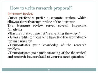 How to write research proposal?
Literature Review
most professors prefer a separate section, which
allows a more thorough review of the literature
The literature review serves several important
functions:
Ensures that you are not "reinventing the wheel“
Gives credits to those who have laid the groundwork
for your research
Demonstrates your knowledge of the research
problem
Demonstrates your understanding of the theoretical
and research issues related to your research question
53
 