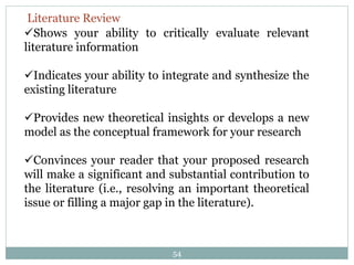 54
Shows your ability to critically evaluate relevant
literature information
Indicates your ability to integrate and synthesize the
existing literature
Provides new theoretical insights or develops a new
model as the conceptual framework for your research
Convinces your reader that your proposed research
will make a significant and substantial contribution to
the literature (i.e., resolving an important theoretical
issue or filling a major gap in the literature).
Literature Review
 
