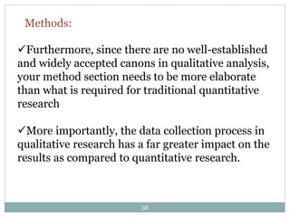 56
Furthermore, since there are no well-established
and widely accepted canons in qualitative analysis,
your method section needs to be more elaborate
than what is required for traditional quantitative
research
More importantly, the data collection process in
qualitative research has a far greater impact on the
results as compared to quantitative research.
Methods:
 
