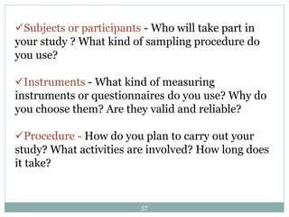 Subjects or participants - Who will take part in
your study ? What kind of sampling procedure do
you use?
Instruments - What kind of measuring
instruments or questionnaires do you use? Why do
you choose them? Are they valid and reliable?
Procedure - How do you plan to carry out your
study? What activities are involved? How long does
it take?
57
 