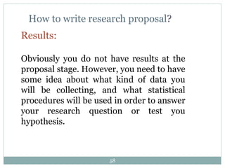 How to write research proposal?
Results:
Obviously you do not have results at the
proposal stage. However, you need to have
some idea about what kind of data you
will be collecting, and what statistical
procedures will be used in order to answer
your research question or test you
hypothesis.
58
 
