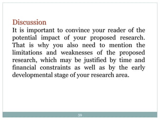 Discussion
It is important to convince your reader of the
potential impact of your proposed research.
That is why you also need to mention the
limitations and weaknesses of the proposed
research, which may be justified by time and
financial constraints as well as by the early
developmental stage of your research area.
59
 