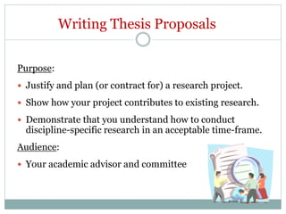 Writing Thesis Proposals
Purpose:
 Justify and plan (or contract for) a research project.
 Show how your project contributes to existing research.
 Demonstrate that you understand how to conduct
discipline-specific research in an acceptable time-frame.
Audience:
 Your academic advisor and committee
 