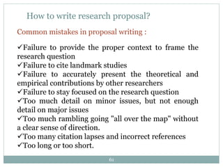 How to write research proposal?
Common mistakes in proposal writing :
Failure to provide the proper context to frame the
research question
Failure to cite landmark studies
Failure to accurately present the theoretical and
empirical contributions by other researchers
Failure to stay focused on the research question
Too much detail on minor issues, but not enough
detail on major issues
Too much rambling going "all over the map" without
a clear sense of direction.
Too many citation lapses and incorrect references
Too long or too short.
61
 