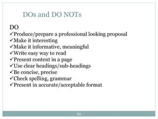 DOs and DO NOTs
DO
Produce/prepare a professional looking proposal
Make it interesting
Make it informative, meaningful
Write easy way to read
Present content in a page
Use clear headings/sub-headings
Be concise, precise
Check spelling, grammar
Present in accurate/acceptable format
62
 