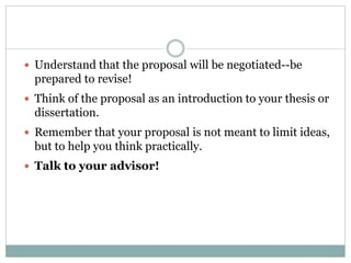  Understand that the proposal will be negotiated--be
prepared to revise!
 Think of the proposal as an introduction to your thesis or
dissertation.
 Remember that your proposal is not meant to limit ideas,
but to help you think practically.
 Talk to your advisor!
 