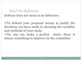 Defense does not mean to be defensive.
To defend your proposal means to justify the
decisions you have made in choosing the variables
and methods of your study.
No one can make a perfect study; there is
always something to improve by the committee
Don’t be defensive
71
 