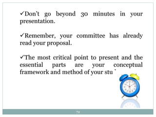 Don’t go beyond 30 minutes in your
presentation.
Remember, your committee has already
read your proposal.
The most critical point to present and the
essential parts are your conceptual
framework and method of your study.
72
 
