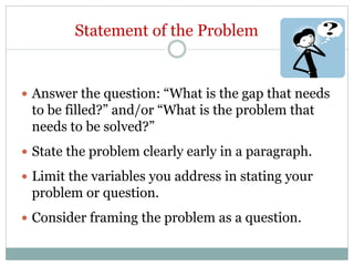 Statement of the Problem
 Answer the question: “What is the gap that needs
to be filled?” and/or “What is the problem that
needs to be solved?”
 State the problem clearly early in a paragraph.
 Limit the variables you address in stating your
problem or question.
 Consider framing the problem as a question.
 