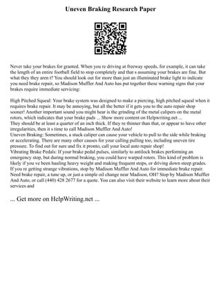 Uneven Braking Research Paper
Never take your brakes for granted. When you re driving at freeway speeds, for example, it can take
the length of an entire football field to stop completely and that s assuming your brakes are fine. But
what they they aren t? You should look out for more than just an illuminated brake light to indicate
you need brake repair, so Madison Muffler And Auto has put together these warning signs that your
brakes require immediate servicing:
High Pitched Squeal: Your brake system was designed to make a piercing, high pitched squeal when it
requires brake repair. It may be annoying, but all the better if it gets you to the auto repair shop
sooner! Another important sound you might hear is the grinding of the metal calipers on the metal
rotors, which indicates that your brake pads ... Show more content on Helpwriting.net ...
They should be at least a quarter of an inch thick. If they re thinner than that, or appear to have other
irregularities, then it s time to call Madison Muffler And Auto!
Uneven Braking: Sometimes, a stuck caliper can cause your vehicle to pull to the side while braking
or accelerating. There are many other causes for your calling pulling too, including uneven tire
pressure. To find out for sure and fix it pronto, call your local auto repair shop!
Vibrating Brake Pedals: If your brake pedal pulses, similarly to antilock brakes performing an
emergency stop, but during normal braking, you could have warped rotors. This kind of problem is
likely if you ve been hauling heavy weight and making frequent stops, or driving down steep grades.
If you re getting strange vibrations, stop by Madison Muffler And Auto for immediate brake repair.
Need brake repair, a tune up, or just a simple oil change near Madison, OH? Stop by Madison Muffler
And Auto, or call (440) 428 2677 for a quote. You can also visit their website to learn more about their
services and
... Get more on HelpWriting.net ...
 