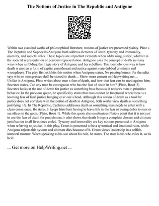 The Notions of Justice in The Republic and Antigone
Within two classical works of philosophical literature, notions of justice are presented plainly. Plato s
The Republic and Sophocles Antigone both address elements of death, tyranny and immorality,
morality, and societal roles. These topics are important elements when addressing justice, whether in
the societal representation or personal representation. Antigone uses the concept of death in many
ways when unfolding the tragic story of Antigone and her rebellion. The most obvious way is how
death is used as a form of capital punishment and justice against state dubbed criminals and
wrongdoers. The play first exhibits this notion when Antigone states, No passing humor, for the edict
says who er transgresses shall be stoned to death ... Show more content on Helpwriting.net ...
Unlike in Antigone, Plato writes about man s fear of death, and how that fear can be used against him.
Socrates states, Can any man be courageous who has the fear of death in him? (Plato, Book 3).
Socrates looks at the use of death for justice as something base because it reduces man to primitive
behavior. In the previous quote, he specifically states that man cannot be functional when there is a
looming fear of fatal justice hanging over one s head. Although this notion of death as a tool for
justice does not correlate with the notion of death in Antigone, both works view death as something
justifying life. In The Republic, Cephalus addresses death as something man needs to enter with a
clean conscience. He states, It keeps him from having to leave life in the fear or owing debts to men or
sacrifices to the gods, (Plato, Book 1). While this quote also emphasizes Plato s point that it is not just
to use the fear of death for punishment, it also shows that death brings a complete closure and ultimate
justification to all lives once ended. Tyranny and immorality are key notions presented in Antigone
when referring to justice. In this play, Creon is presented to be a tyrannical and irrational ruler, while
Antigone rejects this system and ultimate dies because of it. Creon views leadership in a selfish,
immoral manner. When speaking to his son about his rule, he states, The state is his who rules it, so tis
held
... Get more on HelpWriting.net ...
 