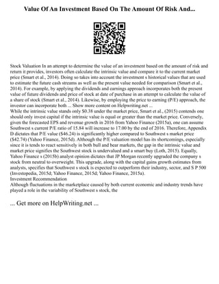 Value Of An Investment Based On The Amount Of Risk And...
Stock Valuation In an attempt to determine the value of an investment based on the amount of risk and
return it provides, investors often calculate the intrinsic value and compare it to the current market
price (Smart et al., 2014). Doing so takes into account the investment s historical values that are used
to estimate the future cash streams as well as the present value needed for comparison (Smart et al.,
2014). For example, by applying the dividends and earnings approach incorporates both the present
value of future dividends and price of stock at date of purchase in an attempt to calculate the value of
a share of stock (Smart et al., 2014). Likewise, by employing the price to earning (P/E) approach, the
investor can incorporate both ... Show more content on Helpwriting.net ...
While the intrinsic value stands only $0.38 under the market price, Smart et al., (2015) contends one
should only invest capital if the intrinsic value is equal or greater than the market price. Conversely,
given the forecasted EPS and revenue growth in 2016 from Yahoo Finance (2015a), one can assume
Southwest s current P/E ratio of 15.84 will increase to 17.00 by the end of 2016. Therefore, Appendix
D dictates that P/E value ($46.24) is significantly higher compared to Southwest s market price
($42.74) (Yahoo Finance, 2015d). Although the P/E valuation model has its shortcomings, especially
since it is tends to react sensitively in both bull and bear markets, the gap in the intrinsic value and
market price signifies the Southwest stock is undervalued and a smart buy (Loth, 2015). Equally,
Yahoo Finance s (2015b) analyst opinion dictates that JP Morgan recently upgraded the company s
stock from neutral to overweight. This upgrade, along with the capital gains growth estimates from
analysts, specifies that Southwest s stock is expected to outperform their industry, sector, and S P 500
(Investopedia, 2015d; Yahoo Finance, 2015d; Yahoo Finance, 2015a).
Investment Recommendation
Although fluctuations in the marketplace caused by both current economic and industry trends have
played a role in the variability of Southwest s stock, the
... Get more on HelpWriting.net ...
 