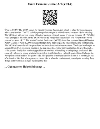 Youth Criminal Justice Act (YCJA)
What is YCJA? The YCJA stands for (Youth Criminal Justice Act) which is a law for young people
who commit crime. The YCJA helps young offenders get to rehabilitate to a normal life in a society.
The YCJA act will prevent young offenders having a criminal record if you are between 12 17 if older
you a charged as an adult. In the YCJA you can be charged as an adult due to a violent crime when
you are between 14 17. The Youth Criminal Justice Act (YCJA) since then replaced Young Offenders
Act (YOA) as of April 1, 2003 young offenders have been helped by rehabilitating and reintegrating .
The YCJA is known for all the great laws but there is room for improvement. Youth can be charged as
an adult from 14. I propose a change in the age range to ... Show more content on Helpwriting.net ...
If the youth s family has a drinking problem or involved with selling or using drugs or alcohol. The
cause of violence in young youth is from violent hostile families, violent friends, this will change the
perception and attitude of the youth s life. The problem with these families is that it is hard to get out
of a situation like that. when you were raised like in a hostile environment you adapted to doing these
things and you think it is right but in reality it is
... Get more on HelpWriting.net ...
 