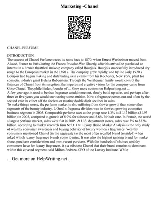 Marketing -Chanel
CHANEL PERFUME
INTRODUCTION
The success of Chanel Perfume traces its roots back to 1870, when Ernest Wertheimer moved from
Alsace, France to Paris during the Franco Prussian War. Shortly, after his arrival he purchased an
interest in a French theatrical makeup company called Bourjois. Bourjois successfully introduced dry
rough to the European market in the 1890 s. The company grew rapidly, and by the early 1920 s
Bourjois had begun making and distributing skin creams from his Rochester, New York, plant for
cosmetic industry giant Helena Rubenstein. Through the Wertheimer family would control the
finances of Chanel from its inception, the impetus and creative vision for the company came from
Coco Chanel. Theophile Bader, founder of ... Show more content on Helpwriting.net ...
A few year ago, it used to be that fragrance would come out, slowly build up sales, and perhaps after
three or five years you would start seeing some attrition. Now a fragrance comes out and often by the
second year its either off the shelves or posting double digit declines in sales.
To make things worse, the perfume market is also suffering from slower growth than some other
segments of the beauty industry. L Oreal s fragrance division was its slowest growing cosmetics
business segment in 2005. Comparable perfume sales at the group rose 1.3% to $1.47 billion ($1.93
billion) in 2005, compared to growth of 8.9% for skincare and 5.6% for hair care. In France, the world
s largest perfume market, sales were flat in 2005. At U.S. department stores, sales rose 3% to $2.94
billion, according to market research firm NPD. The Luxury Brand Market Analysis is the only study
of wealthy consumer awareness and buying behavior of luxury women s fragrances. Wealthy
consumers mentioned Chanel (in the aggregate) as the most often recalled brand (unaided) when
asked which luxury fragrance brands come to mind. It was also the highest ranking brand for market
share, purchase consideration and most recent purchase. With the hundreds of choices wealthy
consumers have for luxury fragrances, it s a tribute to Chanel that their brand remains so dominant
within this coveted segment, said Milton Pedraza, CEO of the Luxury Institute. While
... Get more on HelpWriting.net ...
 