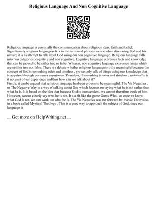 Religious Language And Non Cognitive Language
Religious language is essentially the communication about religious ideas, faith and belief.
Significantly religious language refers to the terms and phrases we use when discussing God and his
nature; it is an attempt to talk about God using our non cognitive language. Religious language falls
into two categories; cognitive and non cognitive. Cognitive language expresses facts and knowledge
that can be proved to be either true or false. Whereas, non cognitive language expresses things which
are neither true nor false. There is a debate whether religious language is truly meaningful because the
concept of God is something other and timeless , yet we only talk of things using our knowledge that
is acquired through our sense experience. Therefore, if something is other and timeless , technically is
it not part of our experience and thus how can we talk about it?
Firstly, it can be argued that religious language has been proven to be meaningful. The Via Negativa ,
or The Negative Way is a way of talking about God which focuses on saying what he is not rather than
what he is. It is based on the idea that because God is transcendent, we cannot therefore speak of him.
However, we can clearly say what he is not. It s a bit like the game Guess Who , as once we know
what God is not, we can work out what he is. The Via Negativa was put forward by Pseudo Dionysius
in a book called Mystical Theology . This is a good way to approach the subject of God, since our
language is
... Get more on HelpWriting.net ...
 