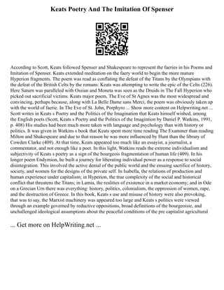 Keats Poetry And The Imitation Of Spenser
According to Scott, Keats followed Spenser and Shakespeare to represent the faeries in his Poems and
Imitation of Spenser. Keats extended meditation on the faery world to begin the more mature
Hyperion fragments. The poem was read as conflating the defeat of the Titans by the Olympians with
the defeat of the British Celts by the romans: Keats was attempting to write the epic of the Celts (226).
Here Saturn was paralleled with Ossian and Moneta was seen as the Druids in The Fall Hyperion who
picked out sacrificial victims. Keats major poem, The Eve of St Agnes was the most widespread and
convincing, perhaps because, along with La Belle Dame sans Merci, the poem was obviously taken up
with the world of faerie. In The Eve of St. John, Porphyro ... Show more content on Helpwriting.net ...
Scott writes in Keats s Poetry and the Politics of the Imagination that Keats himself wished, among
the English poets (Scott, Keats s Poetry and the Politics of the Imagintion by Daniel P. Watkins, 1991,
p. 408) His studies had been much more taken with language and psychology than with history or
politics. It was given in Watkins s book that Keats spent more time reading The Examiner than reading
Milton and Shakespeare and due to that reason he was more influenced by Hunt than the library of
Cowden Clarke (409). At that time, Keats appeared too much like an essayist, a journalist, a
commentator, and not enough like a poet. In this light, Watkins reads the extreme individualism and
subjectivity of Keats s poetry as a sign of the bourgeois fragmentation of human life (409). In his
longer poem Endymion, he built a journey for liberating individual power as a response to social
disintegration. This involved the active denial of the public world and the ensuing sacrifice of history,
society, and women for the designs of the private self. In Isabella, the relations of production and
human experience under capitalism; in Hyperion, the true complexity of the social and historical
conflict that threatens the Titans; in Lamia, the realities of existence in a market economy; and in Ode
on a Grecian Urn there was everything: history, politics, colonialism, the oppression of women, rape,
and the destruction of Greece. In this book, Keats s use and misuse of history were also provoking,
that was to say, the Marxist machinery was appeared too large and Keats s politics were viewed
through an example governed by reductive oppositions, broad definitions of the bourgeoisie, and
unchallenged ideological assumptions about the peaceful conditions of the pre capitalist agricultural
... Get more on HelpWriting.net ...
 