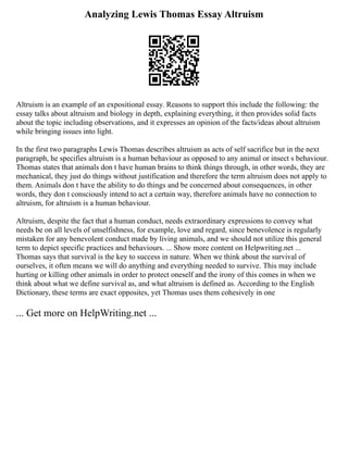 Analyzing Lewis Thomas Essay Altruism
Altruism is an example of an expositional essay. Reasons to support this include the following: the
essay talks about altruism and biology in depth, explaining everything, it then provides solid facts
about the topic including observations, and it expresses an opinion of the facts/ideas about altruism
while bringing issues into light.
In the first two paragraphs Lewis Thomas describes altruism as acts of self sacrifice but in the next
paragraph, he specifies altruism is a human behaviour as opposed to any animal or insect s behaviour.
Thomas states that animals don t have human brains to think things through, in other words, they are
mechanical, they just do things without justification and therefore the term altruism does not apply to
them. Animals don t have the ability to do things and be concerned about consequences, in other
words, they don t consciously intend to act a certain way, therefore animals have no connection to
altruism, for altruism is a human behaviour.
Altruism, despite the fact that a human conduct, needs extraordinary expressions to convey what
needs be on all levels of unselfishness, for example, love and regard, since benevolence is regularly
mistaken for any benevolent conduct made by living animals, and we should not utilize this general
term to depict specific practices and behaviours. ... Show more content on Helpwriting.net ...
Thomas says that survival is the key to success in nature. When we think about the survival of
ourselves, it often means we will do anything and everything needed to survive. This may include
hurting or killing other animals in order to protect oneself and the irony of this comes in when we
think about what we define survival as, and what altruism is defined as. According to the English
Dictionary, these terms are exact opposites, yet Thomas uses them cohesively in one
... Get more on HelpWriting.net ...
 