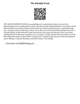 The Kinship Exam
THE MUSICIANSHIP EXAMS An accomplishment I worked hard to achieve was my first
Musicianship Exam in fourth grade for piano. My piano teacher had decided that I was going to do the
Musicianship Exam instead of Junior Festival that year. Because I had moved at a quick and steady
pace, my piano teacher at that time, Lillian, let me skip to Level III on the Musicianship Exams list. I
was particularly excited about the Exams and nervous at the same time because I have never done
anything like this before and I wanted to win, to conquer it. Lillian started off by buying the Level III
Piano Repertoire books by Keith Snell. For the Exam, I needed to play one piece from each period of
music; Baroque, Classical, Romantic, and 20th Century. I also needed
... Get more on HelpWriting.net ...
 
