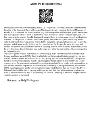 Alexis De Tocqueville Essay
De Tocqueville vs Devor When reading Alexis De Tocqueville s How the Americans Understood the
Equality of the Sexes and Devor s Becoming Members of Society: Learning the Social Meanings of
Gender. It is evident that the two writers had very different opinions and beliefs on gender. One reason
that their opinions differ so much is that the two wrote their essays almost 150 years apart, and a lot
had changed in the country from De Tocqueville s era to Devor s. In this paper, not only am I going to
compare De Tocqueville vs Devor s opinions on gender, but also what experts have to say on the
subject, and finally my own personal beliefs. In this paragraph, I am going to discuss De Tocqueville s
thoughts and views on gender in America. As I stated above, De Tocqueville wrote his essay and
formed his opinions 150 years before Devor in a country that was much different. For example, when
he says Americans do not think that man and women have either the duty or the ... Show more content
on Helpwriting.net ...
We acquire gender roles so early in life and so thoroughly that it s hard to see them as the result of
lessons taught and learned (387). Devor is a big believer that society affects the stereotypes we have
when it comes to gender. He believes that at a very young age children start to identify their gender
based on their surroundings and parents. Devor suggests that children will conform to what society
wants us to be. As we move through our lives, society demands different gender performances from us
and rewards, tolerates, or punishes us differently for conformity to, or digression from, social norms
(387). Devor approaches gender with a much more open minded aspect than De Tocqueville. Devor
believes kids should be able to grow up and figure out own their own what gender or genders they
want to be associated with. And as a community we shouldn t be trying to influence and pressure our
youth to conform to our social
... Get more on HelpWriting.net ...
 