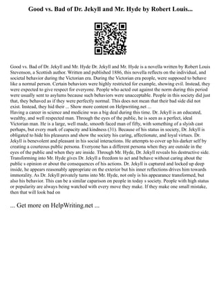 Good vs. Bad of Dr. Jekyll and Mr. Hyde by Robert Louis...
Good vs. Bad of Dr. Jekyll and Mr. Hyde Dr. Jekyll and Mr. Hyde is a novella written by Robert Louis
Stevenson, a Scottish author. Written and published 1886, this novella reflects on the individual, and
societal behavior during the Victorian era. During the Victorian era people, were supposed to behave
like a normal person. Certain behaviors were highly restricted for example, showing evil. Instead, they
were expected to give respect for everyone. People who acted out against the norm during this period
were usually sent to asylums because such behaviors were unacceptable. People in this society did just
that, they behaved as if they were perfectly normal. This does not mean that their bad side did not
exist. Instead, they hid their ... Show more content on Helpwriting.net ...
Having a career in science and medicine was a big deal during this time. Dr. Jekyll is an educated,
wealthy, and well respected man. Through the eyes of the public, he is seen as a perfect, ideal
Victorian man. He is a large, well made, smooth faced man of fifty, with something of a slyish cast
perhaps, but every mark of capacity and kindness (31). Because of his status in society, Dr. Jekyll is
obligated to hide his pleasures and show the society his caring, affectionate, and loyal virtues. Dr.
Jekyll is benevolent and pleasant in his social interactions. He attempts to cover up his darker self by
creating a courteous public persona. Everyone has a different persona when they are outside in the
eyes of the public and when they are inside. Through Mr. Hyde, Dr. Jekyll reveals his destructive side.
Transforming into Mr. Hyde gives Dr. Jekyll a freedom to act and behave without caring about the
public s opinion or about the consequences of his actions. Dr. Jekyll is captured and locked up deep
inside, he appears reasonably appropriate on the exterior but his inner reflections drives him towards
immorality. As Dr. Jekyll privately turns into Mr. Hyde, not only is his appearance transformed, but
also his behavior. This can be a similar caparison on people in today s society. People with high status
or popularity are always being watched with every move they make. If they make one small mistake,
then that will look bad on
... Get more on HelpWriting.net ...
 