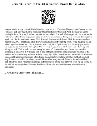 Research Paper On The Rihanna-Chris Brown Dating Abuse
Modern media is very powerful in influencing today s world. They use this power to influence people
s opinions and convince them to believe anything that they write or said. With the many different
media platforms there are in today s society, we have decided to look a bit deeper into the news media
platform of tabloids and magazines. Specifically how media frames dating abuse when it first becomes
publicized. We decided to focus our Final Research Paper on the Rihanna Chris Brown dating abuse
incident in 2009. The Rihanna Chris Brown scandal all started when the couple were traveling by car
and an argument broke out. This argument lead to a physical fight when Chris Brown physically let
his anger out on Rihanna by hitting her. Almost every magazines and talk show started writing and
talking about it. This scandal became a very hot topic of conversation, and almost everyone had
something to say about it. We found that in a lot of these comments and discussions we heard to be
focused on victim blaming, Rihanna s abuse being objectified, sexualized and romanticized. These are
unacceptable comments for many tabloids and magazines to be putting into their publications. Not
only does this normalize the abuse towards Rihanna but many times it distracts from the real hard
facts about this case. Rihanna was abused and that fault is falling onto her from what we are seeing in
the tabloids and magazines. We have found specific articles and headlines that prove there was
significant,
... Get more on HelpWriting.net ...
 