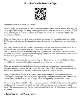 First Ten Pounds Research Paper
Tips to Get Started on that First Ten Pounds
For most people, the hardest part of a diet is shedding their body of the first ten pounds. Your body can
feel as if you are starving it and it begs for the typical comfort foods that it is used to. It is easy to give
in and embrace your old way of life, however, there are tips you can use to eliminate the first ten
pounds you want to lose.
When you plan to start a new diet, make certain that you are sure this is something that you want to
do. You need motivation and determination to stay with your diet as well as to have an exercise plan in
place.
The first ten pounds are the hardest to get rid of and you will need to be forceful with yourself. Keep
in mind that once those pounds are gone, ... Show more content on Helpwriting.net ...
Turn to a friend if you can, ask them to join you on a quest to diet or just be with you for additional
will power. You can also sign up with a support group for those on diets. Some of these groups are free
while others may have a minimal charge.
Always remember that support is never a bad thing and the more that you can get, the better off that
you will be. Use help to shed those first ten pounds in any form that you can get it.
When you start a diet and need to lose the first ten pounds, the best way to do it s through what is
known as cleansing, a process that takes two or three days. Your body is designed to store fat when it
is given an excess amount of it and once taken away, it needs to eliminate that fat.
If you just cut down on calories, it will take a longer amount of time to shed the first ten pounds.
Cleansing will help you get your diet in gear in a good way. During this cleansing time, eat foods that
are low in both fat and calories. Stick to soups, salads and ingest very small amounts of meat.
Try also to keep the amount of food that you consume, even if healthy to small portions. Although this
may be tough, it is during this time that your body will stop releasing fat if your calorie intake is
lower. Take in calories suggested for your height and weight and you will find it easier to stay faithful
to your new
... Get more on HelpWriting.net ...
 