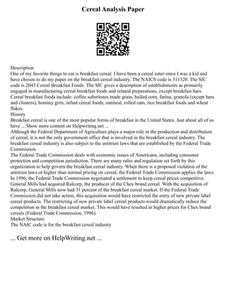 Cereal Analysis Paper
Description
One of my favorite things to eat is breakfast cereal. I have been a cereal eater since I was a kid and
have chosen to do my paper on the breakfast cereal industry. The NAICS code is 311320. The SIC
code is 2043 Cereal Breakfast Foods. The SIC gives a description of establishments as primarily
engaged in manufacturing cereal breakfast foods and related preparations, except breakfast bars.
Cereal breakfast foods include: coffee substitutes made grain, hulled corn, farina, granola (except bars
and clusters), hominy grits, infant cereal foods, oatmeal, rolled oats, rice breakfast foods and wheat
flakes.
History
Breakfast cereal is one of the most popular forms of breakfast in the United States. Just about all of us
have ... Show more content on Helpwriting.net ...
Although the Federal Department of Agriculture plays a major role in the production and distribution
of cereal, it is not the only government office that is involved in the breakfast cereal industry. The
breakfast cereal industry is also subject to the antitrust laws that are established by the Federal Trade
Commission.
The Federal Trade Commission deals with economic issues of Americans, including consumer
protection and competition jurisdiction. There are many rules and regulation set forth by this
organization to help govern the breakfast cereal industry. When there is a proposed violation of the
antitrust laws or higher than normal pricing on cereal, the Federal Trade Commission applies the laws.
In 1996, the Federal Trade Commission negotiated a settlement to keep cereal prices competitive.
General Mills had acquired Ralcorp, the producer of the Chex brand cereal. With the acquisition of
Ralcorp, General Mills now had 31 percent of the breakfast cereal market. If the Federal Trade
Commission did not take action, this acquisition would have restricted the entry of new private label
cereal products. The restricting of new private label cereal products would dramatically reduce the
competition in the breakfast cereal market. This would have resulted in higher prices for Chex brand
cereals (Federal Trade Commission, 1996).
Market Structure
The NAIC code is for the breakfast cereal industry
... Get more on HelpWriting.net ...
 